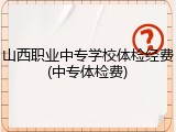 山西职业中专学校体检经费(中专体检费)