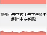 荆州中专学校中专学费多少(荆州中专学费)
