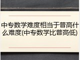 中专数学难度相当于普高什么难度(中专数学比普高低)