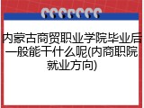 内蒙古商贸职业学院毕业后一般能干什么呢(内商职院就业方向)