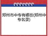 郑州市中专有哪些(郑州中专名录)