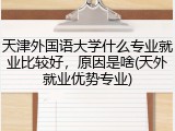 天津外国语大学什么专业就业比较好，原因是啥(天外就业优势专业)
