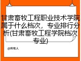 甘肃畜牧工程职业技术学院属于什么档次，专业排行分析(甘肃畜牧工程学院档次专业)