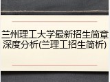 兰州理工大学最新招生简章深度分析(兰理工招生简析)