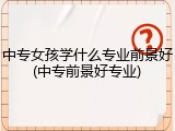 中专女孩学什么专业前景好(中专前景好专业)