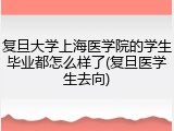 复旦大学上海医学院的学生毕业都怎么样了(复旦医学生去向)