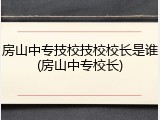 房山中专技校技校校长是谁(房山中专校长)