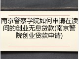 南京警察学院如何申请在读间的创业无息贷款(南京警院创业贷款申请)