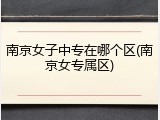 南京女子中专在哪个区(南京女专属区)