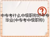 中专考什么中级职称好中专毕业(中专考中级职称)