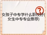 女孩子中专学什么职校好(女生中专专业推荐)