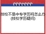 技校不是中专学历吗怎么办(技校学历疑问)