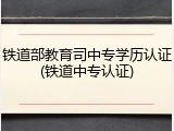 铁道部教育司中专学历认证(铁道中专认证)