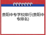 贵阳中专学校排行(贵阳中专排名)