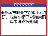 惠州城市职业学院能不能考研，成绩在哪里查询(惠职院考研成绩查询)