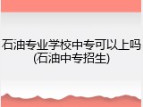 石油专业学校中专可以上吗(石油中专招生)