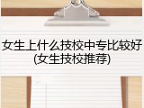 女生上什么技校中专比较好(女生技校推荐)