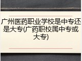 广州医药职业学校是中专还是大专(广药职校属中专或大专)