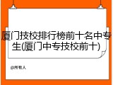 厦门技校排行榜前十名中专生(厦门中专技校前十)