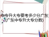 中专升大专要考多少分广东(广东中专升大专分数)