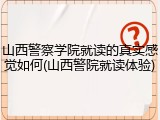 山西警察学院就读的真实感觉如何(山西警院就读体验)