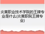 炎黄职业技术学院的王牌专业是什么(炎黄职院王牌专业)
