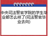 中央司法警官学院的学生毕业都怎么样了(司法警官毕业去向)