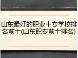 山东最好的职业中专学校排名前十(山东职专前十排名)