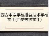 西安中专学校排名技术学校前十(西安技校前十)