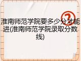 淮南师范学院要多少分才能进(淮南师范学院录取分数线)