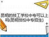 昆明的技工学校中专可以上吗(昆明技校中专招生)