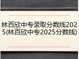 林百欣中专录取分数线2025(林百欣中专2025分数线)