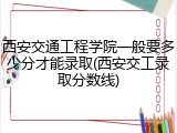西安交通工程学院一般要多少分才能录取(西安交工录取分数线)