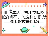 四川汽车职业技术学院图书馆在哪里，怎么样(川汽院图书馆位置评价)