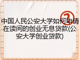 中国人民公安大学如何申请在读间的创业无息贷款(公安大学创业贷款)