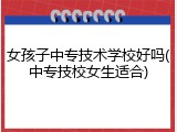 女孩子中专技术学校好吗(中专技校女生适合)