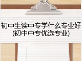 初中生读中专学什么专业好(初中中专优选专业)