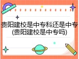 贵阳建校是中专科还是中专(贵阳建校是中专吗)