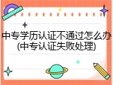 中专学历认证不通过怎么办(中专认证失败处理)