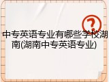 中专英语专业有哪些学校湖南(湖南中专英语专业)