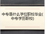 中专是什么学位职校毕业(中专学历职校)