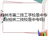 桂林市第二技工学校是中专吗(桂林二技校是中专吗)