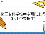 化工专科学校中专可以上吗(化工中专招生)