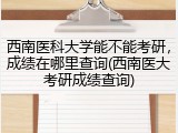 西南医科大学能不能考研，成绩在哪里查询(西南医大考研成绩查询)