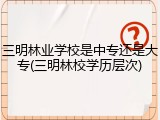 三明林业学校是中专还是大专(三明林校学历层次)