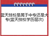 蓝天技校是属于中专还是大专(蓝天技校学历层次)