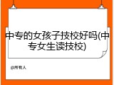中专的女孩子技校好吗(中专女生读技校)