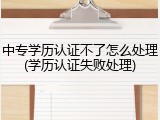 中专学历认证不了怎么处理(学历认证失败处理)