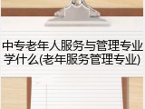 中专老年人服务与管理专业学什么(老年服务管理专业)