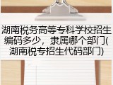 湖南税务高等专科学校招生编码多少，隶属哪个部门(湖南税专招生代码部门)